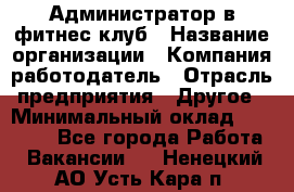 Администратор в фитнес-клуб › Название организации ­ Компания-работодатель › Отрасль предприятия ­ Другое › Минимальный оклад ­ 18 000 - Все города Работа » Вакансии   . Ненецкий АО,Усть-Кара п.